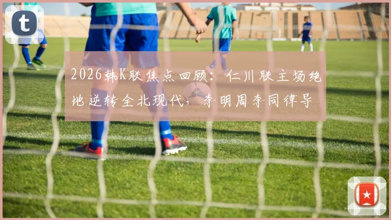 2026韩K联焦点回顾：仁川联主场绝地逆转全北现代，李明周李同律导演关键2-1