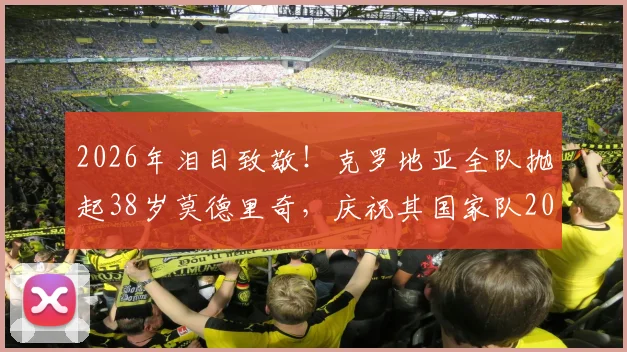 2026年泪目致敬!克罗地亚全队抛起38岁莫德里奇,庆祝其国家队200场传奇里程碑,全场动容