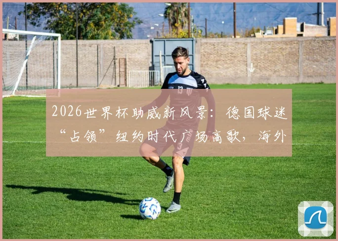 2026世界杯助威新风景:德国球迷“占领”纽约时代广场高歌,海外球迷组织攻略揭秘