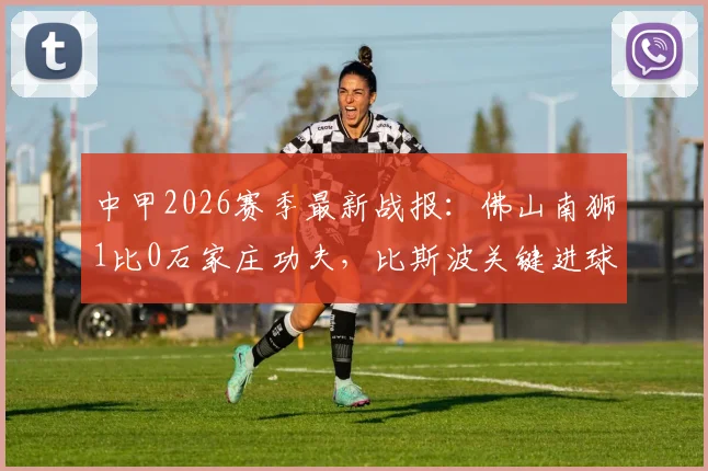 中甲2026赛季最新战报：佛山南狮1比0石家庄功夫，比斯波关键进球决定比赛胜负