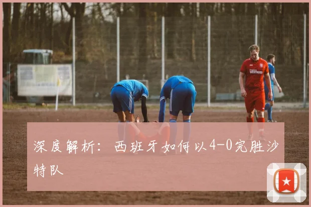 深度解析:西班牙如何以4-0完胜沙特队