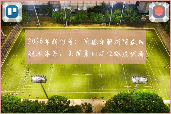 2026年新信号：图赫尔解析阿森纳战术体系，美国集训定位球成破局关键，球迷热议战术变革