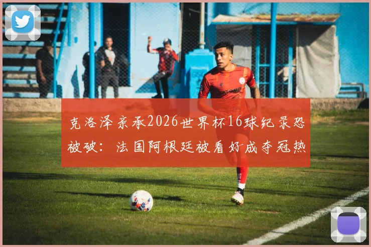 克洛泽亲承2026世界杯16球纪录恐被破:法国阿根廷被看好成夺冠热门,新星谁将登顶射手榜?