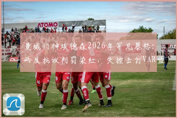 曼城门神埃德森2026年罕见暴怒：两度抗议判罚染红，失控击打VAR监控屏全过程回顾