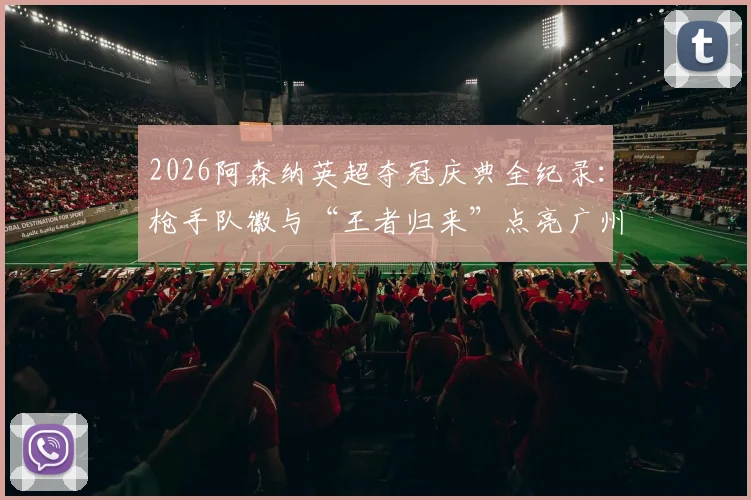 2026阿森纳英超夺冠庆典全纪录：枪手队徽与“王者归来”点亮广州塔灯光秀，球迷之夜盛况直击
