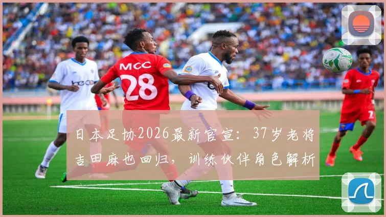 日本足协2026最新官宣：37岁老将吉田麻也回归，训练伙伴角色解析与国家队现状