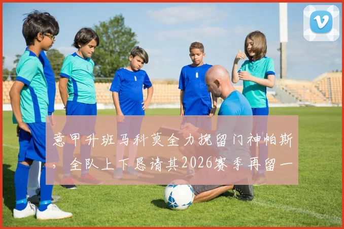 意甲升班马科莫全力挽留门神帕斯,全队上下恳请其2026赛季再留一季
