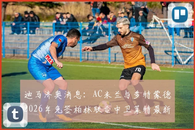 迪马济奥消息：AC米兰与多特蒙德2026年免签柏林联合中卫莱特最新进展，转会去向何时确定？