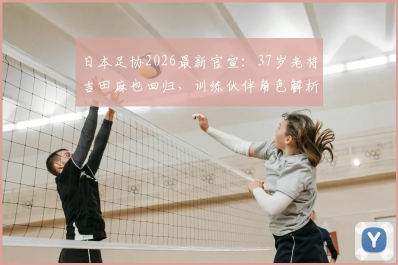 日本足协2026最新官宣:37岁老将吉田麻也回归,训练伙伴角色解析与国家队现状