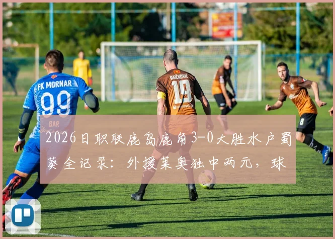 2026日职联鹿岛鹿角3-0大胜水户蜀葵全记录:外援莱奥独中两元,球队战术分析与赛后球员评分一览