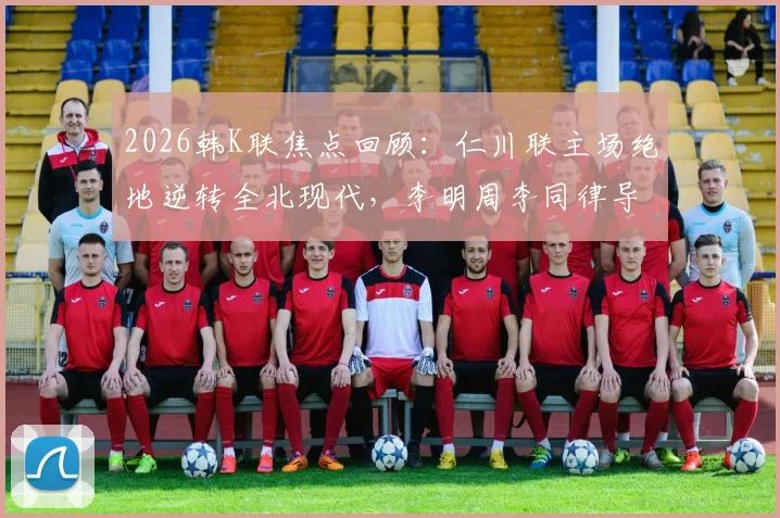 2026韩K联焦点回顾:仁川联主场绝地逆转全北现代,李明周李同律导演关键2-1