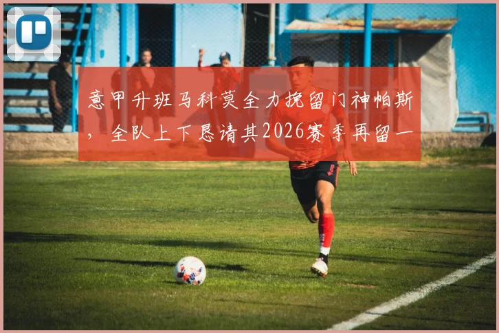 意甲升班马科莫全力挽留门神帕斯，全队上下恳请其2026赛季再留一季
