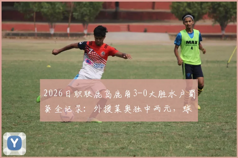 2026日职联鹿岛鹿角3-0大胜水户蜀葵全记录：外援莱奥独中两元，球队战术分析与赛后球员评分一览