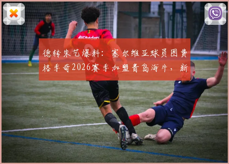 德转朱艺爆料:塞尔维亚球员图费格季奇2026赛季加盟青岛海牛,新援分析及球队战术影响展望
