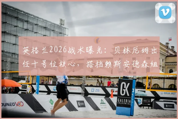 英格兰2026战术曝光:贝林厄姆出任十号位核心,搭档赖斯安德森组建三中场