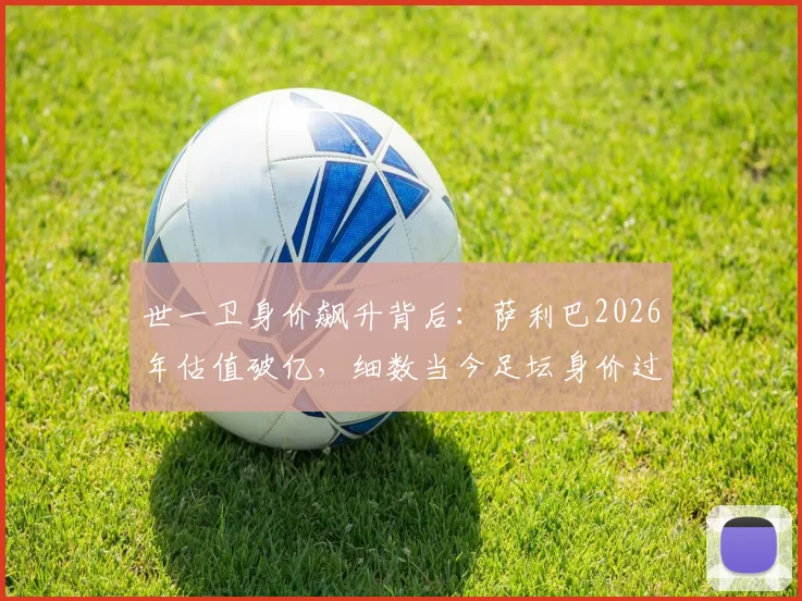 世一卫身价飙升背后:萨利巴2026年估值破亿,细数当今足坛身价过亿的顶级中卫与他们的价值分析