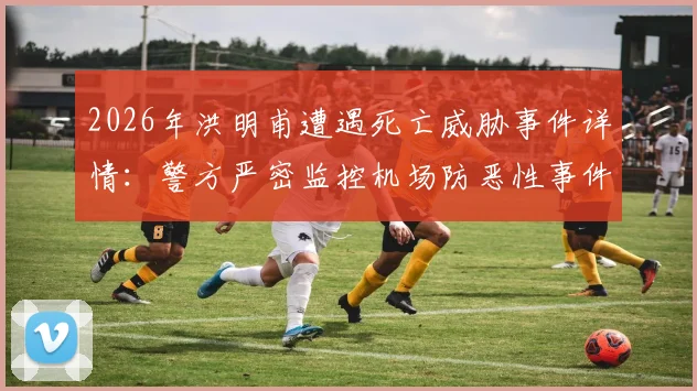 2026年洪明甫遭遇死亡威胁事件详情：警方严密监控机场防恶性事件，韩联社最新报道解读安全措施