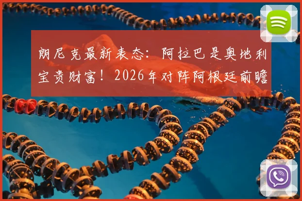 朗尼克最新表态：阿拉巴是奥地利宝贵财富！2026年对阵阿根廷前瞻出炉，附比赛时间与阵容解析