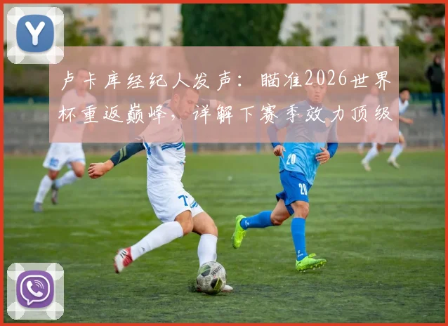 卢卡库经纪人发声：瞄准2026世界杯重返巅峰，详解下赛季效力顶级球队的可行性与潜在下家分析
