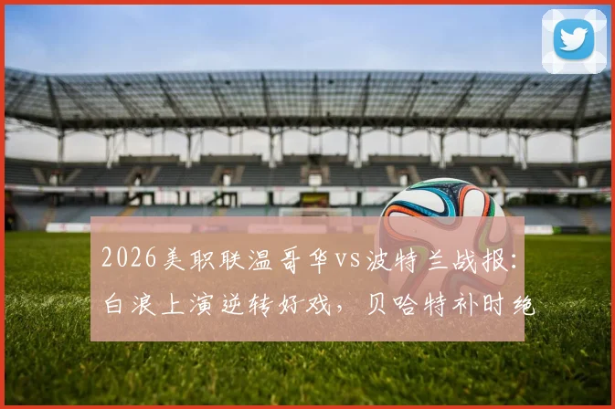 2026美职联温哥华vs波特兰战报:白浪上演逆转好戏,贝哈特补时绝杀锁定3-2胜局