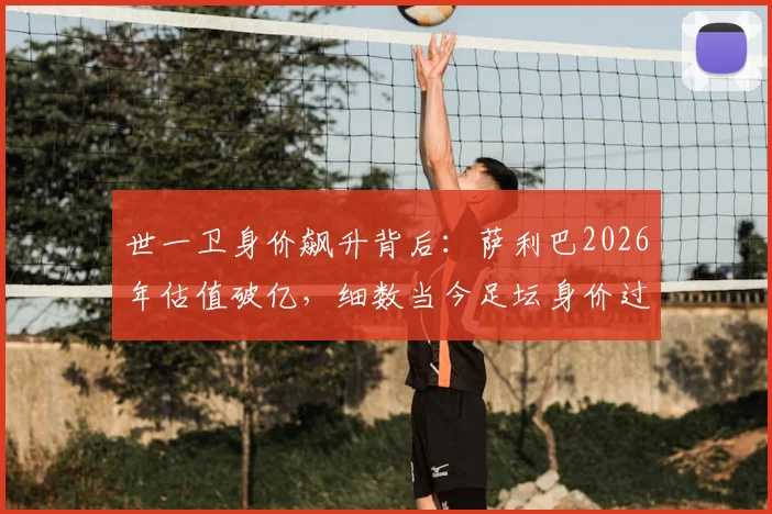 世一卫身价飙升背后：萨利巴2026年估值破亿，细数当今足坛身价过亿的顶级中卫与他们的价值分析