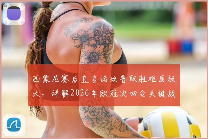 西蒙尼赛后直言诺坎普取胜难度极大，详解2026年欧冠次回合关键战术部署与备战要点