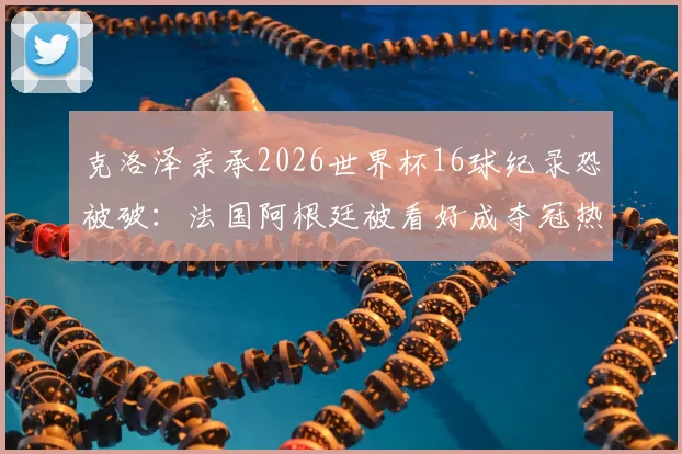 克洛泽亲承2026世界杯16球纪录恐被破：法国阿根廷被看好成夺冠热门，新星谁将登顶射手榜？