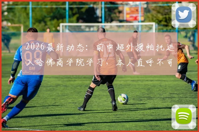 2026最新动态:前中超外援帕托进入哈佛商学院学习,本人直呼不可思议