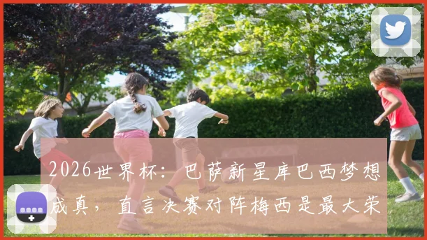 2026世界杯：巴萨新星库巴西梦想成真，直言决赛对阵梅西是最大荣耀