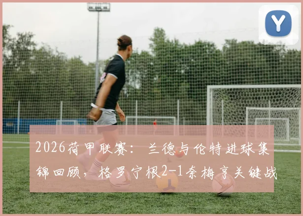 2026荷甲联赛:兰德与伦特进球集锦回顾,格罗宁根2-1奈梅亨关键战报分析