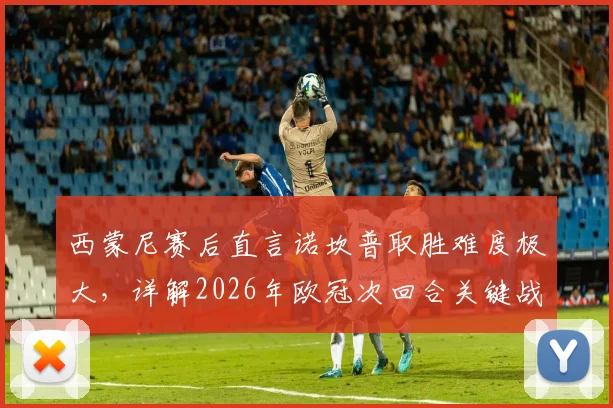 西蒙尼赛后直言诺坎普取胜难度极大,详解2026年欧冠次回合关键战术部署与备战要点