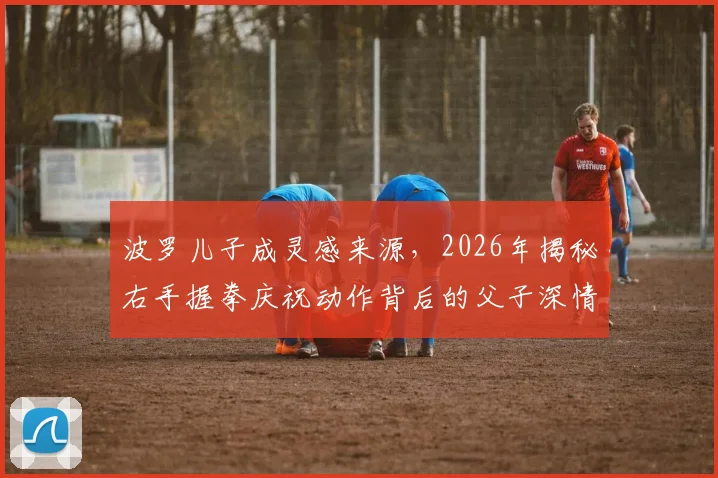 波罗儿子成灵感来源,2026年揭秘右手握拳庆祝动作背后的父子深情故事