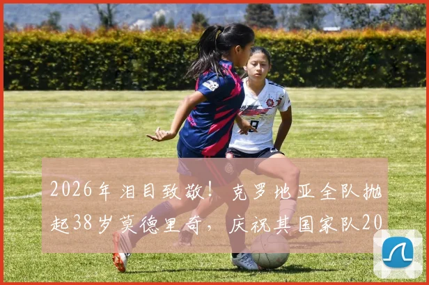 2026年泪目致敬！克罗地亚全队抛起38岁莫德里奇，庆祝其国家队200场传奇里程碑，全场动容