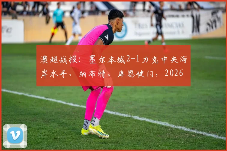 澳超战报:墨尔本城2-1力克中央海岸水手,纳布特、库恩破门,2026赛季积分形势解读