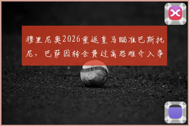 穆里尼奥2026重返皇马瞄准巴斯托尼,巴萨因转会费过高恐难介入争夺,球员身价与未来分析