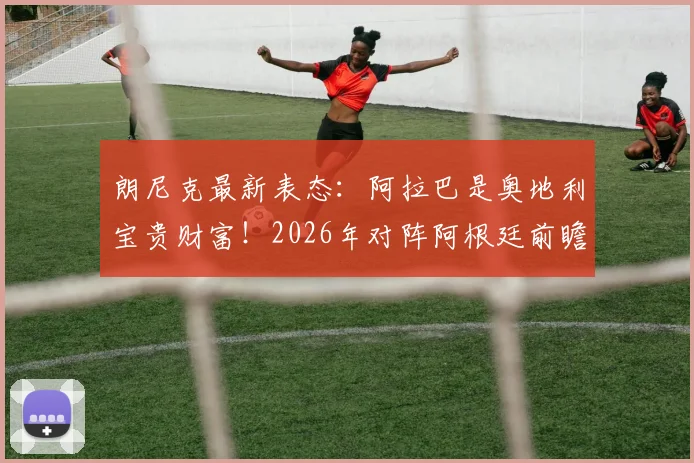 朗尼克最新表态:阿拉巴是奥地利宝贵财富!2026年对阵阿根廷前瞻出炉,附比赛时间与阵容解析