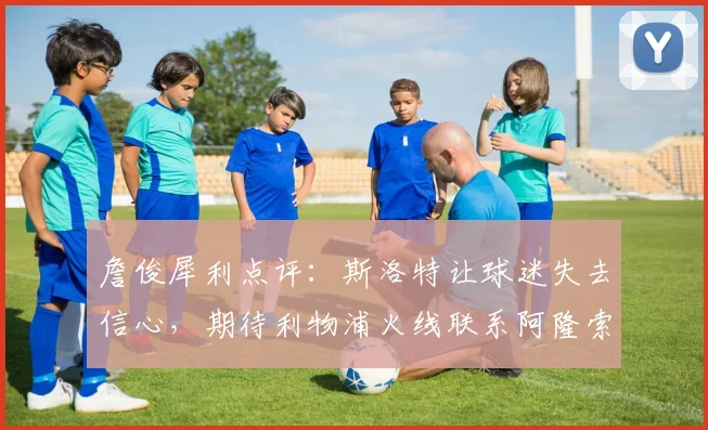詹俊犀利点评:斯洛特让球迷失去信心,期待利物浦火线联系阿隆索