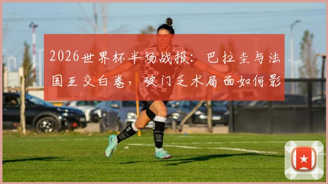 2026世界杯半场战报：巴拉圭与法国互交白卷，破门乏术局面如何影响出线形势？
