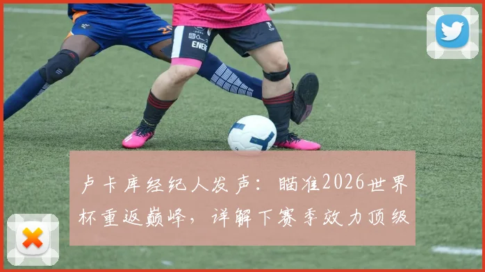 卢卡库经纪人发声:瞄准2026世界杯重返巅峰,详解下赛季效力顶级球队的可行性与潜在下家分析
