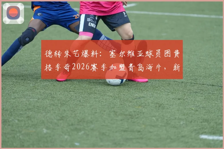 德转朱艺爆料：塞尔维亚球员图费格季奇2026赛季加盟青岛海牛，新援分析及球队战术影响展望