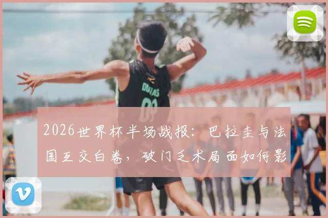 2026世界杯半场战报:巴拉圭与法国互交白卷,破门乏术局面如何影响出线形势?